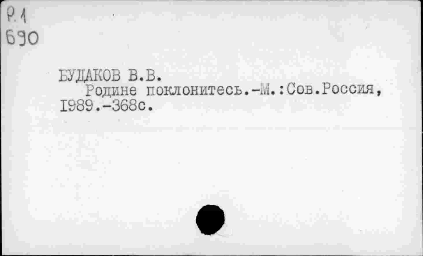 ﻿РМ
630
БУДАКОВ В.В.
Родине поклонитесь.-к!.:Сов.Россия, 1989.-368с.